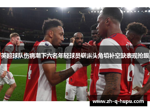 英超球队伤病潮下六名年轻球员崭露头角填补空缺表现抢眼