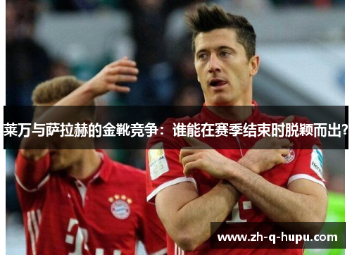 莱万与萨拉赫的金靴竞争:谁能在赛季结束时脱颖而出? 莱万与萨拉赫的金靴竞争:谁能在赛季结束时脱颖而出?