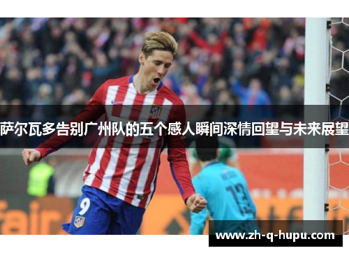 萨尔瓦多告别广州队的五个感人瞬间深情回望与未来展望 萨尔瓦多告别广州队的五个感人瞬间深情回望与未来展望