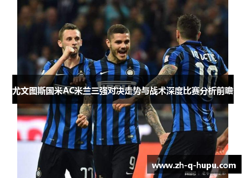 尤文图斯国米AC米兰三强对决走势与战术深度比赛分析前瞻 尤文图斯国米AC米兰三强对决走势与战术深度比赛分析前瞻