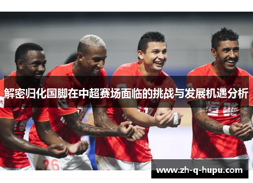 解密归化国脚在中超赛场面临的挑战与发展机遇分析