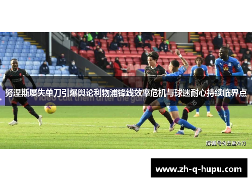 努涅斯屡失单刀引爆舆论利物浦锋线效率危机与球迷耐心持续临界点 努涅斯屡失单刀引爆舆论利物浦锋线效率危机与球迷耐心持续临界点