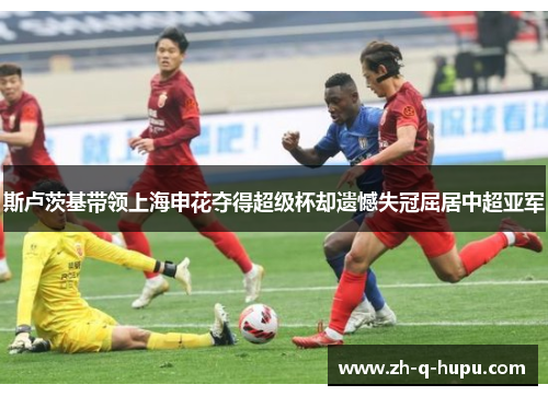 斯卢茨基带领上海申花夺得超级杯却遗憾失冠屈居中超亚军 斯卢茨基带领上海申花夺得超级杯却遗憾失冠屈居中超亚军