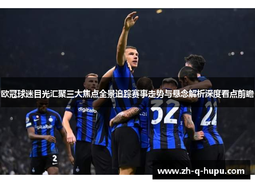 欧冠球迷目光汇聚三大焦点全景追踪赛事走势与悬念解析深度看点前瞻