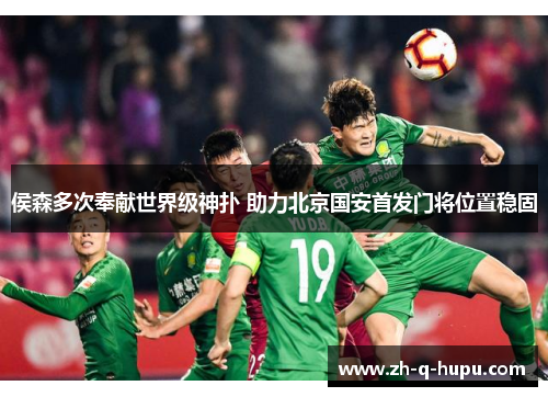 侯森多次奉献世界级神扑 助力北京国安首发门将位置稳固 侯森多次奉献世界级神扑 助力北京国安首发门将位置稳固