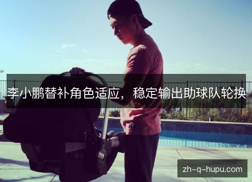 李小鹏替补角色适应,稳定输出助球队轮换 李小鹏替补角色适应,稳定输出助球队轮换