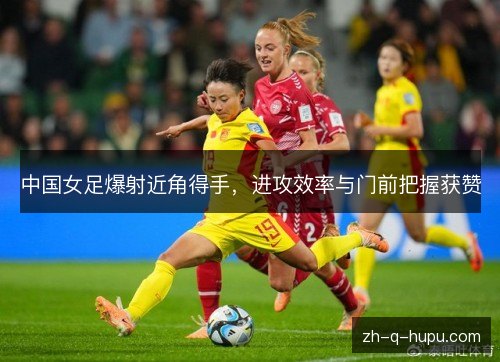 中国女足爆射近角得手，进攻效率与门前把握获赞
